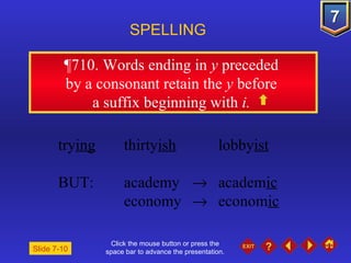 Click the mouse button or press the space bar to advance the presentation. ¶710 . Words ending in  y  preceded  by a consonant retain the  y  before  a suffix beginning with  i.   SPELLING  try ing thirty ish lobby ist BUT: academy     academ ic economy     econom ic Slide 7-10 