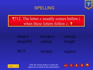 Click the mouse button or press the space bar to advance the presentation. ¶712 . The letter  e  usually comes before  i  when these letters follow  c. SPELLING  rec ei ve perc ei ve conc ei t dec ei tful c ei ling rec ei pt BUT:  anc ie nt sc ie nce Slide 7-12 