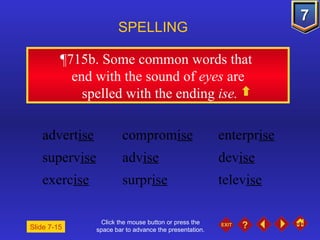 Click the mouse button or press the space bar to advance the presentation. ¶715b . Some common words that  end with the sound of  eyes  are spelled with the ending  ise. SPELLING  advert ise comprom ise enterpr ise superv ise adv ise dev ise exerc ise surpr ise telev ise Slide 7-15 