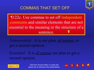 Click the mouse button or press the space bar to advance the presentation. ¶ 122c. Use commas to set off  independent comments  and similar elements that are not essential to the meaning or the structure of a sentence. COMMAS THAT SET OFF   Nonessential:  It is our plan,  of course , to get a second opinion. Essential:  It is  of course  our plan to get a second opinion. Slide 1-15 