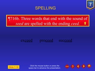 Click the mouse button or press the space bar to advance the presentation. ¶716b . Three words that end with the sound of  seed  are spelled with the ending  ceed. SPELLING  ex ceed pro ceed suc ceed Slide 7-18 
