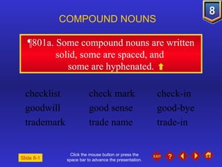 Click the mouse button or press the space bar to advance the presentation. ¶801a . Some compound nouns are written solid, some are spaced, and  some are hyphenated. COMPOUND NOUNS checklist check mark check-in goodwill good sense good-bye trademark trade name trade-in Slide 8-1 