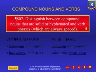 Click the mouse button or press the space bar to advance the presentation. ¶802 . Distinguish between compound  nouns that are solid or hyphenated and verb phrases (which are always spaced). COMPOUND NOUNS AND VERBS  COMPOUND NOUN VERB PHRASE a  follow-up  on my memo follow up  on my memo a  breakdown  in the talks when talks  break down Slide 8-2 