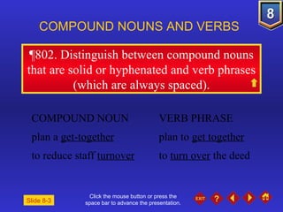 Click the mouse button or press the space bar to advance the presentation. ¶802 . Distinguish between compound nouns that are solid or hyphenated and verb phrases (which are always spaced). COMPOUND NOUNS AND VERBS  COMPOUND NOUN VERB PHRASE plan a  get-together plan to  get together to reduce staff  turnover to  turn over  the deed Slide 8-3 