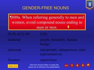 Click the mouse button or press the space bar to advance the presentation. ¶809a . When referring generally to men and women, avoid compound nouns ending in  man  or  men. GENDER-FREE NOUNS IN PLACE OF: USE: mankind people, humanity, human  beings salesman salespeople, salespersons, sales  representatives foremen supervisors Slide 8-6 