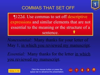 Click the mouse button or press the space bar to advance the presentation. ¶ 122d. Use commas to set off  descriptive expressions  and similar elements that are not essential to the meaning or the structure of a sentence. COMMAS THAT SET OFF   Nonessential:  Many thanks for your letter of May 1,  in which you reviewed my manuscript . Essential:  Many thanks for the letter  in which you reviewed my manuscript . Slide 1-16 