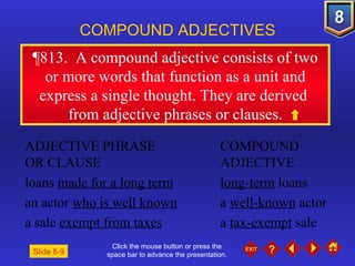 Click the mouse button or press the space bar to advance the presentation. ¶813 .  A compound adjective consists of two or more words that function as a unit and express a single thought. They are derived  from adjective phrases or clauses. COMPOUND ADJECTIVES ADJECTIVE PHRASE  COMPOUND OR CLAUSE ADJECTIVE loans  made for a long term long-term  loans an actor  who is well known a  well-known  actor a sale  exempt from taxes a  tax-exempt  sale Slide 8-9 
