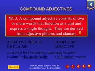 Click the mouse button or press the space bar to advance the presentation. ¶813 . A compound adjective consists of two or more words that function as a unit and express a single thought.  They are derived from adjective phrases and clauses. COMPOUND ADJECTIVES ADJECTIVE PHRASE COMPOUND OR CLAUSE ADJECTIVE a vacation  for two weeks a  two-week  vacation a woman  who speaks softly a  soft-spoken  woman Slide 8-10 