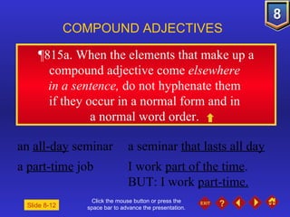 Click the mouse button or press the space bar to advance the presentation. ¶815a . When the elements that make up a compound adjective come  elsewhere  in a sentence,  do not hyphenate them  if they occur in a normal form and in  a normal word order.  COMPOUND ADJECTIVES an  all-day  seminar a seminar  that lasts all day a  part-time  job I work  part of the time . BUT: I work  part-time. Slide 8-12 