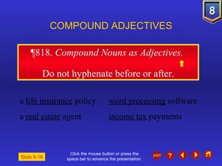 Click the mouse button or press the space bar to advance the presentation. ¶818 .  Compound Nouns as Adjectives.  Do not hyphenate before or after. COMPOUND ADJECTIVES a  life insurance  policy word processing  software a  real estate  agent income tax  payments Slide 8-16 