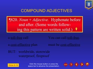Click the mouse button or press the space bar to advance the presentation. ¶820 .  Noun  +  Adjective.  Hyphenate before and after. (Some words follow- ing this pattern are written solid.) COMPOUND ADJECTIVES a  toll-free  call You can call  toll-free . a  cost-effective  plan must be  cost-effective BUT:  worldwide, storewide waterproof, fireproof Slide 8-18 