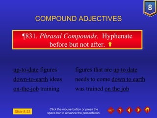 Click the mouse button or press the space bar to advance the presentation. ¶831 .  Phrasal Compounds.  Hyphenate before but not after. COMPOUND ADJECTIVES up-to-date  figures figures that are  up to date down-to-earth  ideas needs to come  down to earth on-the-job  training was trained  on the job Slide 8-23 