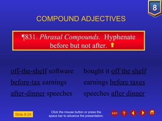 Click the mouse button or press the space bar to advance the presentation. ¶831 .  Phrasal Compounds.  Hyphenate before but not after. COMPOUND ADJECTIVES off-the-shelf  software bought it  off the shelf before-tax  earnings earnings  before taxes after-dinner  speeches speeches  after dinner Slide 8-24 