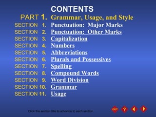 CONTENTS PART  1. Grammar, Usage, and Style SECTION  1. Punctuation:  Major Marks SECTION  2. Punctuation:  Other Marks SECTION  3. Capitalization SECTION  4. Numbers SECTION  5. Abbreviations SECTION  6. Plurals and Possessives SECTION  7. Spelling SECTION  8.   Compound Words SECTION  9. Word Division SECTION  10.   Grammar SECTION  11.   Usage Click the mouse button or press the space bar to advance the presentation. Click the section title to advance to each section . 