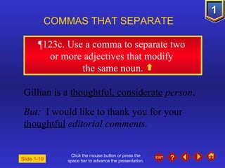 Click the mouse button or press the space bar to advance the presentation. ¶ 123c. Use a comma to separate two  or more adjectives that modify  the same noun. COMMAS THAT SEPARATE   Gillian is a  thoughtful, considerate   person . But:  I would like to thank you for your  thoughtful   editorial comments. Slide 1-19 