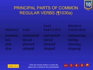 Click the mouse button or press the space bar to advance the presentation. PRINCIPAL PARTS OF COMMON  REGULAR VERBS ( ¶1030a)     PAST  PRESENT PRESENT  PAST  PARTICIPLE  PARTICIPLE maintain maintained maintained maintaining taxi taxied taxied taxiing plan planned planned planning ship shipped shipped shipping Slide 10-2 