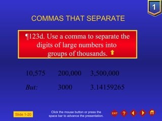 Click the mouse button or press the space bar to advance the presentation. ¶ 123d. Use a comma to separate the digits of large numbers into  groups of thousands. COMMAS THAT SEPARATE   Slide 1-20 10,575 200,000 3,500,000 But: 3000 3.14159265 