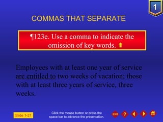 Click the mouse button or press the space bar to advance the presentation. ¶ 123e. Use a comma to indicate the omission of key words. COMMAS THAT SEPARATE   Slide 1-21 Employees with at least one year of service  are entitled to  two weeks of vacation; those with at least three years of service, three weeks. 