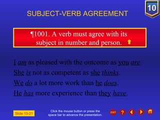 Click the mouse button or press the space bar to advance the presentation. ¶1001 . A verb must agree with its  subject in number and person.  SUBJECT-VERB AGREEMENT I   am  as pleased with the outcome as  you   are . She   is  not as competent as  she   thinks . We   do  a lot more work than  he   does . He   has  more experience than  they   have . Slide 10-21 