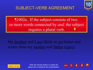 Click the mouse button or press the space bar to advance the presentation. ¶1002a .  If the subject consists of two  or more words connected by  and,  the subject requires a plural verb. SUBJECT-VERB AGREEMENT My  brother  and  I   are  likely to get better test scores than my  mother  and  father   expect . Slide 10-22 