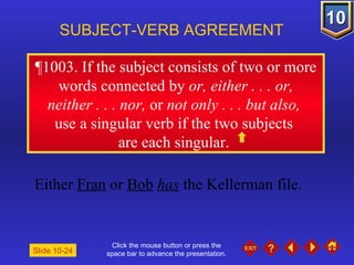 Click the mouse button or press the space bar to advance the presentation. ¶1003 . If the subject consists of two or more words connected by  or, either . . . or, neither . . . nor,  or  not only . . . but also,  use a singular verb if the two subjects  are each singular.  SUBJECT-VERB AGREEMENT Either  Fran  or  Bob   has  the Kellerman file. Slide 10-24 