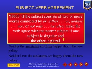 Click the mouse button or press the space bar to advance the presentation. ¶1005 . If the subject consists of two or more words connected by  or, either . . . or, neither . . . nor,  or  not only . . . but also,  make the verb agree with the nearer subject if one subject is singular and  the other is plural. SUBJECT-VERB AGREEMENT Neither the  assistants  nor  I   am  happy about the new policy. Neither  I  nor the  assistants   are  happy about the new policy. Slide 10-27 