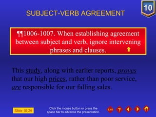 Click the mouse button or press the space bar to advance the presentation. ¶¶1006-1007 . When establishing agreement between subject and verb, ignore intervening phrases and clauses. SUBJECT-VERB AGREEMENT This  study , along with earlier reports,  proves  that our high  prices , rather than poor service,  are  responsible for our falling sales. Slide 10-29 