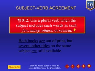 Click the mouse button or press the space bar to advance the presentation. ¶1012 . Use a plural verb when the  subject includes such words as  both,  few, many, others,  or  several. SUBJECT-VERB AGREEMENT Both books   are  out of print, but  several other titles  on the same  subject  are  still available. Slide 10-33 