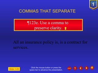 Click the mouse button or press the space bar to advance the presentation. ¶ 123e. Use a comma to  preserve clarity. COMMAS THAT SEPARATE   Slide 1-23 All an insurance policy is, is a contract for services. 