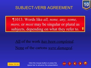 Click the mouse button or press the space bar to advance the presentation. ¶1013 . Words like  all, none, any, some,  more,  or  most  may be singular or plural as subjects, depending on what they refer to. SUBJECT-VERB AGREEMENT All  of the work  has been completed . None  of the cartons  were damaged . Slide 10-34 