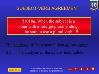 Click the mouse button or press the space bar to advance the presentation. ¶1018a . When the subject is a  noun with a foreign plural ending,  be sure to use a plural verb. SUBJECT-VERB AGREEMENT The  analyses  of the research data  do  not  agree . BUT: The  analysis  of the data  is  incomplete. Slide 10-36 