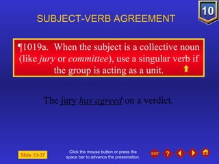 Click the mouse button or press the space bar to advance the presentation. ¶1019a .  When the subject is a collective noun (like  jury  or  committee ), use a singular verb if the group is acting as a unit. SUBJECT-VERB AGREEMENT The  jury   has agreed  on a verdict. Slide 10-37 