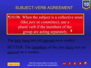 Click the mouse button or press the space bar to advance the presentation. ¶1019b . When the subject is a collective noun (like  jury  or  committee ), use a  plural verb if the members of the  group are acting separately. SUBJECT-VERB AGREEMENT The  jury   have  not yet  agreed  on a verdict. BETTER: The  members  of the jury  have  not yet  agreed  on a verdict. Slide 10-38 