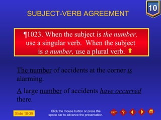 Click the mouse button or press the space bar to advance the presentation. ¶1023 . When the subject is  the number,  use a singular verb.  When the subject  is  a number,  use a plural verb. SUBJECT-VERB AGREEMENT The number  of accidents at the corner  is  alarming. A  large  number  of accidents  have occurred  there. Slide 10-39 