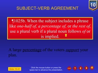 Click the mouse button or press the space bar to advance the presentation. ¶1025b . When the subject includes a phrase like  one-half of, a percentage of,  or  the rest of,  use a plural verb if a plural noun follows  of  or is implied. SUBJECT-VERB AGREEMENT A large  percentage  of the voters  support  your plan. Slide 10-41 