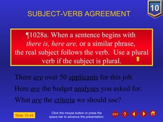 Click the mouse button or press the space bar to advance the presentation. ¶1028a . When a sentence begins with  there is, here are,  or a similar phrase,  the real subject follows the verb.  Use a plural verb if the subject is plural. SUBJECT-VERB AGREEMENT There  are  over 50  applicants  for this job. Here  are  the budget  analyses  you asked for. What  are  the  criteria  we should use? Slide 10-44 