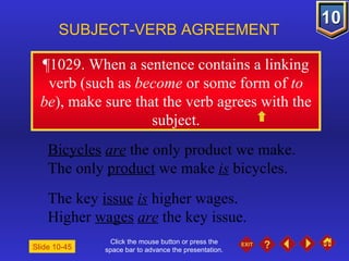 Click the mouse button or press the space bar to advance the presentation. ¶1029 . When a sentence contains a linking verb (such as  become  or some form of  to be ), make sure that the verb agrees with the subject. SUBJECT-VERB AGREEMENT Bicycles   are  the only product we make. The only  product  we make  is  bicycles. The key  issue   is  higher wages. Higher  wages   are  the key issue. Slide 10-45 