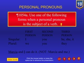 Click the mouse button or press the space bar to advance the presentation. ¶1054a . Use one of the following  forms when a personal pronoun  is the subject of a verb. PERSONAL PRONOUNS FIRST  SECOND  THIRD PERSON PERSON PERSON Singular: I you he, she, it Plural: we you they Marcia  and  I  can do it. (NOT: Marcia and me.) Slide 10-46 