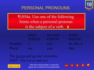 Click the mouse button or press the space bar to advance the presentation. ¶1054a . Use one of the following  forms when a personal pronoun  is the subject of a verb. PERSONAL PRONOUNS FIRST  SECOND  THIRD PERSON PERSON PERSON Singular: I you he, she, it Plural: we you they The  Levys  and  we  met yesterday.  (NOT: The Levys and us.) Slide 10-48 