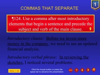 Click the mouse button or press the space bar to advance the presentation. ¶ 124. Use a comma after most introductory elements that begin a sentence and precede the subject and verb of the main clause. COMMAS THAT SEPARATE   Slide 1-25 Introductory clause:   Before we invest more money in the company , we need to see an updated financial analysis. Introductory verbal phrase:   In reviewing the sketches , I noticed several problems. 