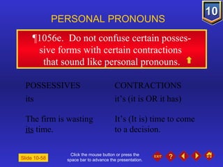 Click the mouse button or press the space bar to advance the presentation. ¶1056e .  Do not confuse certain posses- sive forms with certain contractions  that sound like personal pronouns. PERSONAL PRONOUNS POSSESSIVES  CONTRACTIONS its  it’s (it is OR it has) The firm is wasting  It’s (It is) time to come    its  time.  to a decision. Slide 10-58 