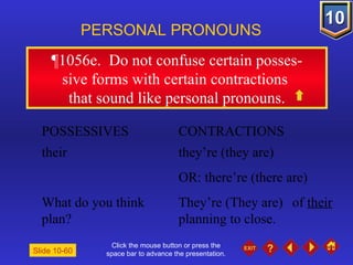 Click the mouse button or press the space bar to advance the presentation. ¶1056e .  Do not confuse certain posses- sive forms with certain contractions  that sound like personal pronouns. PERSONAL PRONOUNS POSSESSIVES CONTRACTIONS their  they’re (they are) OR: there’re (there are) What do you think  They’re (They are)   of  their  plan?  planning to close. Slide 10-60 