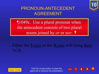 Click the mouse button or press the space bar to advance the presentation. ¶1049c .  Use a plural pronoun when  the antecedent consists of two plural nouns joined by  or  or  nor. PRONOUN-ANTECEDENT AGREEMENT Either the  Foxes  or the  Ryans  will bring  their  VCR. Slide 10-66 
