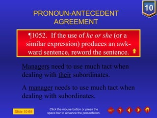 Click the mouse button or press the space bar to advance the presentation. ¶1052 .  If the use of  he   or she  (or a  similar expression) produces an awk- ward sentence, reword the sentence. PRONOUN-ANTECEDENT AGREEMENT Managers  need to use much tact when dealing with  their  subordinates. A  manager  needs to use much tact when dealing with subordinates. Slide 10-69 