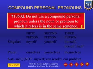 Click the mouse button or press the space bar to advance the presentation. ¶1060d . Do not use a compound personal pronoun unless the noun or pronoun to which it refers is in the same sentence. COMPOUND PERSONAL PRONOUNS FIRST  SECOND  THIRD PERSON PERSON PERSON Singular: myself yourself himself,  herself, itself Plural: ourselves yourselves themselves Kate and  I  (NOT: myself) can resolve our problem. Slide 10-76 