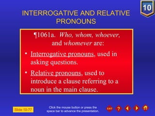 Click the mouse button or press the space bar to advance the presentation. ¶1061a .  Who, whom, whoever,  and  whomever  are: Interrogative pronouns , used in asking questions. Relative pronouns , used to introduce a clause referring to a noun in the main clause. INTERROGATIVE AND RELATIVE PRONOUNS Slide 10-77 