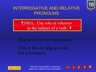 Click the mouse button or press the space bar to advance the presentation. ¶1061c .  Use  who  or  whoever   as the subject of a verb. INTERROGATIVE AND RELATIVE PRONOUNS Slide 10-78 Who  gave you that information? Chris is the one  who  gave me  that information. 