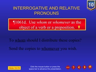 Click the mouse button or press the space bar to advance the presentation. ¶1061d .  Use  whom  or  whomever  as the object of a verb or a preposition. INTERROGATIVE AND RELATIVE PRONOUNS Slide 10-79 To  whom  should I distribute these copies? Send the copies to  whomever  you wish. 