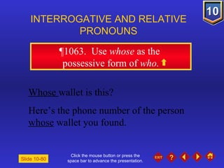 Click the mouse button or press the space bar to advance the presentation. ¶1063 .  Use  whose  as the  possessive form of  who. INTERROGATIVE AND RELATIVE PRONOUNS Slide 10-80 Whose   wallet is this? Here’s the phone number of the person  whose  wallet you found. 