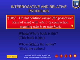 Click the mouse button or press the space bar to advance the presentation. ¶1063 .  Do not confuse  whose  (the possessive form of  who ) with  who’s  (a contraction meaning  who is  or  who has ). INTERROGATIVE AND RELATIVE PRONOUNS Slide 10-83 Whose /Who’s book is this? (This book is  his .) Whose/ Who’s  the author?  ( She’s  the author.) 